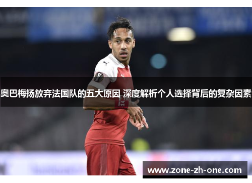 奥巴梅扬放弃法国队的五大原因 深度解析个人选择背后的复杂因素