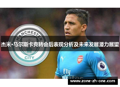 杰米·马尔斯卡克转会后表现分析及未来发展潜力展望 杰米·马尔斯卡克转会后表现分析及未来发展潜力展望