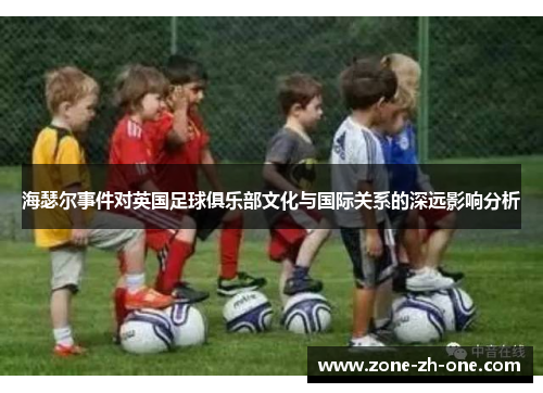 海瑟尔事件对英国足球俱乐部文化与国际关系的深远影响分析 海瑟尔事件对英国足球俱乐部文化与国际关系的深远影响分析