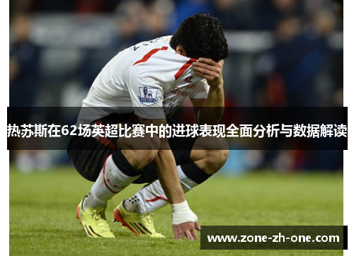 热苏斯在62场英超比赛中的进球表现全面分析与数据解读 热苏斯在62场英超比赛中的进球表现全面分析与数据解读