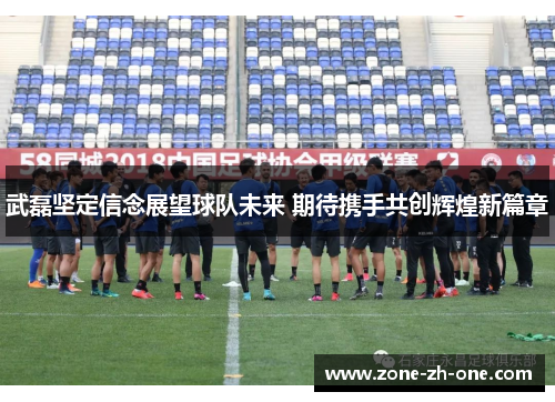武磊坚定信念展望球队未来 期待携手共创辉煌新篇章